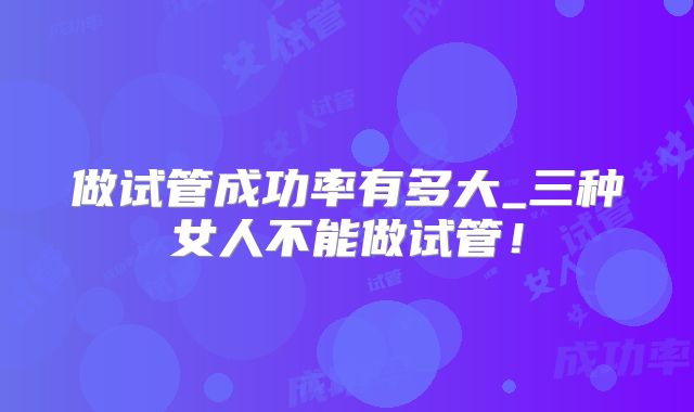 做试管成功率有多大_三种女人不能做试管!