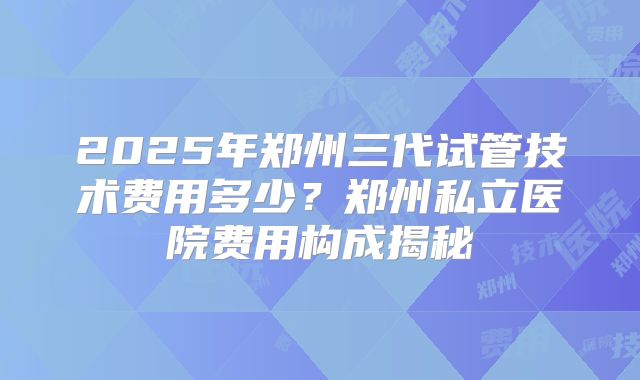 2025年郑州三代试管技术费用多少?郑州私立医院费用构成揭秘