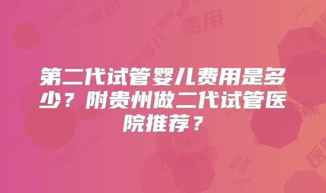 第二代试管婴儿费用是多少？附贵州做二代试管医院推荐？