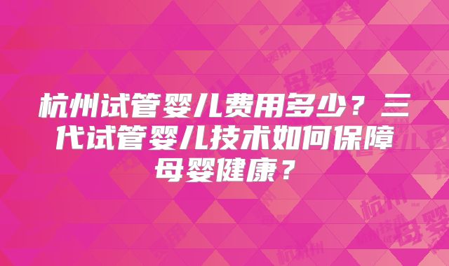 杭州试管婴儿费用多少?三代试管婴儿技术如何保障母婴健康?