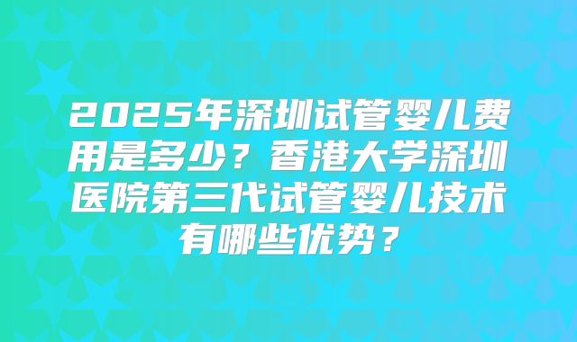 2025年深圳试管婴儿费用是多少？香港大学深圳医院第三代试管婴儿技术有哪些优势？