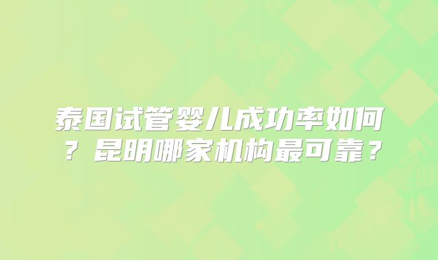 泰国试管婴儿成功率如何?昆明哪家机构最可靠?