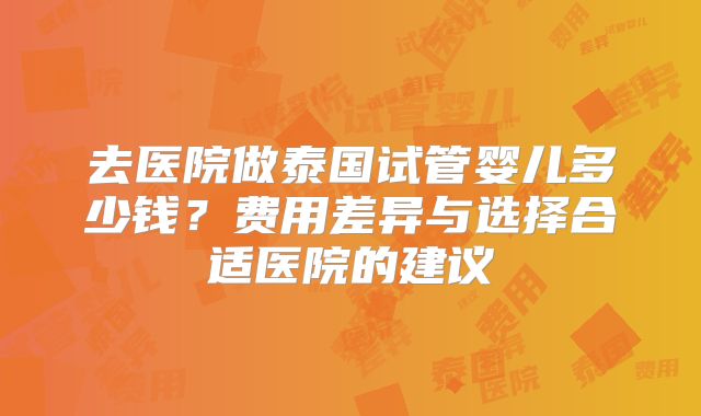 去医院做泰国试管婴儿多少钱？费用差异与选择合适医院的建议
