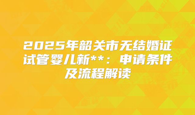2025年韶关市无结婚证试管婴儿新**:申请条件及流程解读