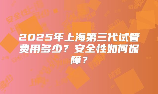 2025年上海第三代试管费用多少?安全性如何保障?