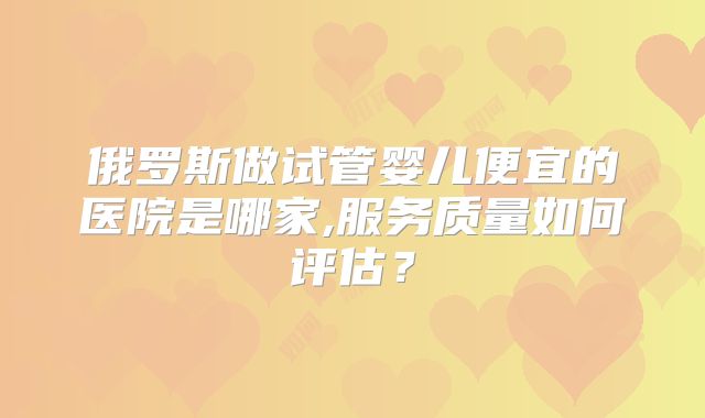 俄罗斯做试管婴儿便宜的医院是哪家,服务质量如何评估?