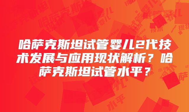 哈萨克斯坦试管婴儿2代技术发展与应用现状解析?哈萨克斯坦试管水平?