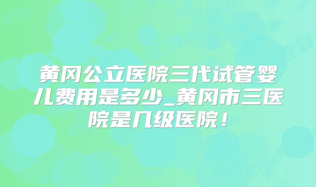 黄冈公立医院三代试管婴儿费用是多少_黄冈市三医院是几级医院!