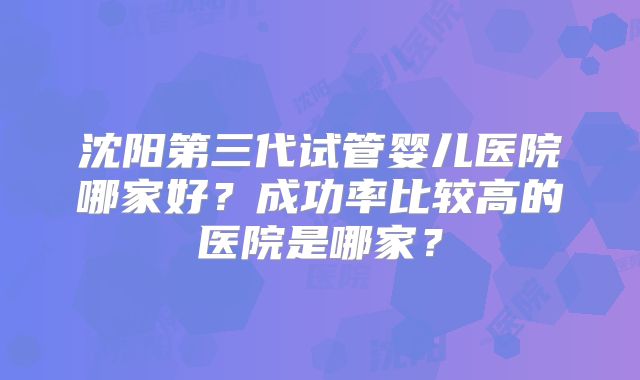 沈阳第三代试管婴儿医院哪家好？成功率比较高的医院是哪家？