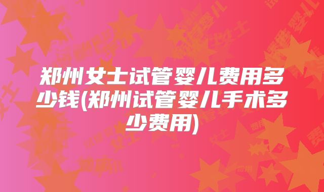 郑州女士试管婴儿费用多少钱(郑州试管婴儿手术多少费用)