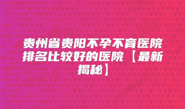 贵州省贵阳不孕不育医院排名比较好的医院【最新揭秘】