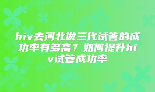 hiv去河北做三代试管的成功率有多高?如何提升hiv试管成功率