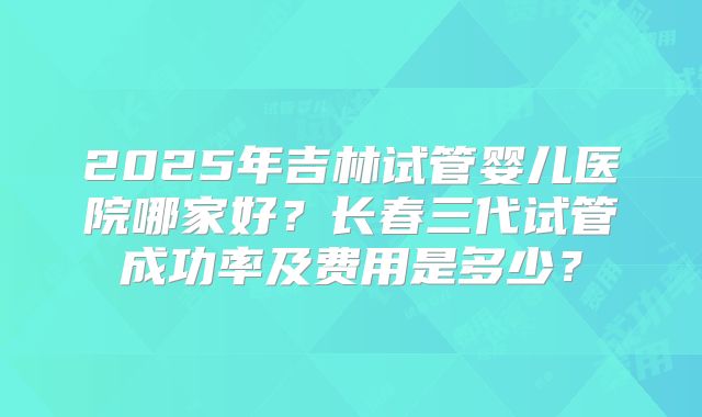 2025年吉林试管婴儿医院哪家好？长春三代试管成功率及费用是多少？