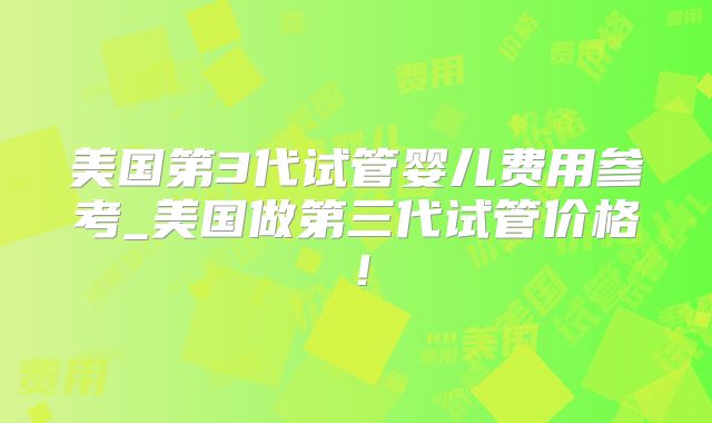 美国第3代试管婴儿费用参考_美国做第三代试管价格!