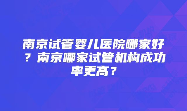 南京试管婴儿医院哪家好？南京哪家试管机构成功率更高？