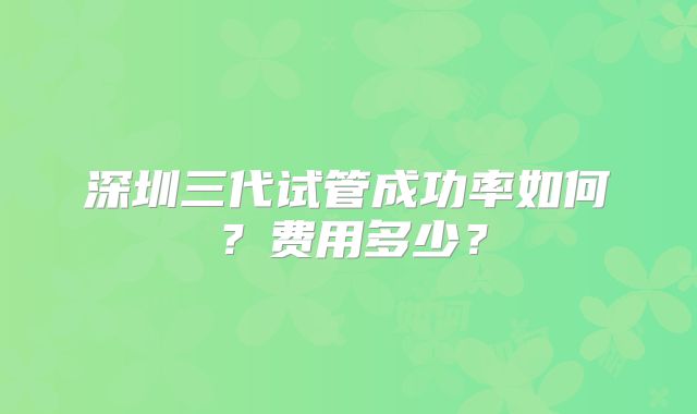 深圳三代试管成功率如何？费用多少？
