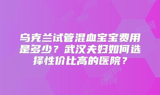乌克兰试管混血宝宝费用是多少？武汉夫妇如何选择性价比高的医院？