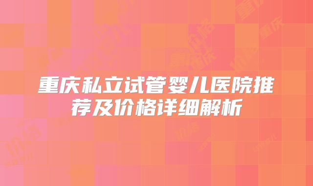 重庆私立试管婴儿医院推荐及价格详细解析