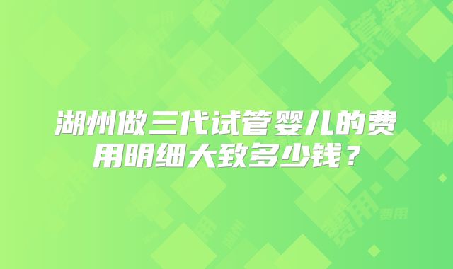 湖州做三代试管婴儿的费用明细大致多少钱?