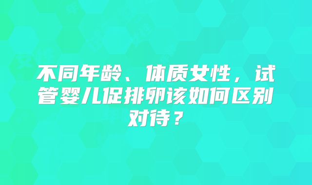 不同年龄、体质女性,试管婴儿促排卵该如何区别对待?