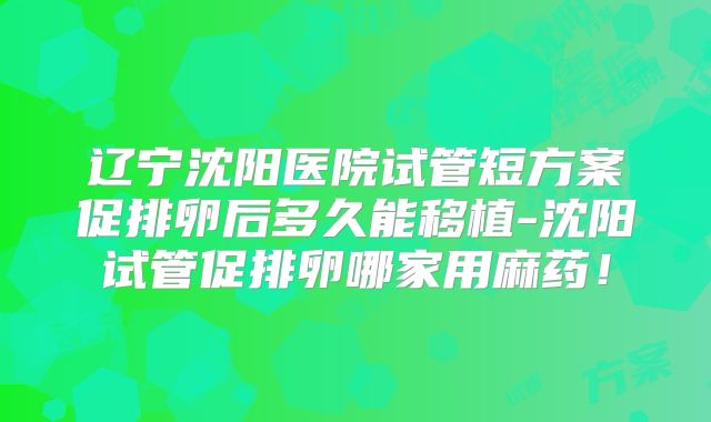 辽宁沈阳医院试管短方案促排卵后多久能移植-沈阳试管促排卵哪家用麻药!