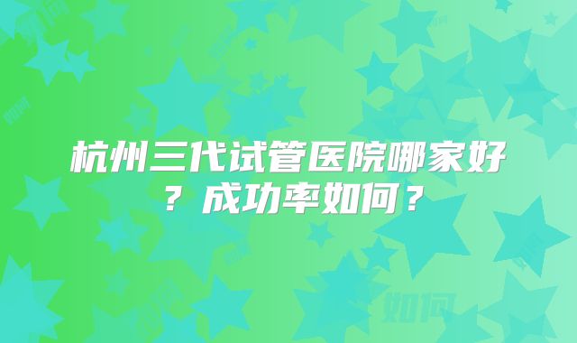 杭州三代试管医院哪家好？成功率如何？