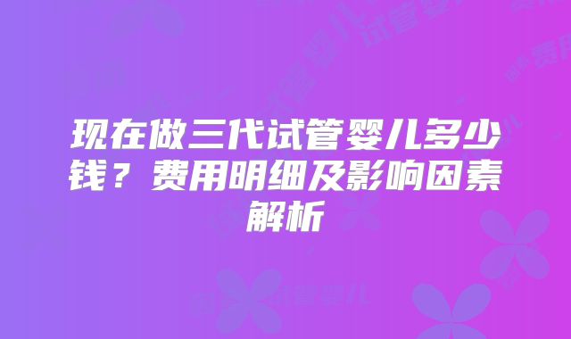 现在做三代试管婴儿多少钱？费用明细及影响因素解析