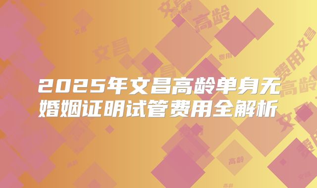 2025年文昌高龄单身无婚姻证明试管费用全解析