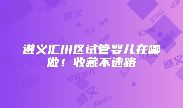 遵义汇川区试管婴儿在哪做!收藏不迷路