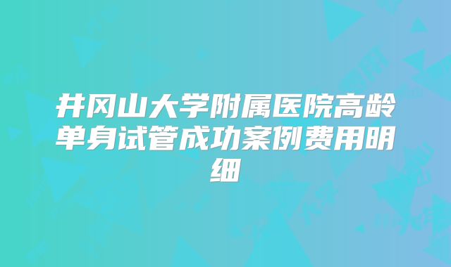 井冈山大学附属医院高龄单身试管成功案例费用明细