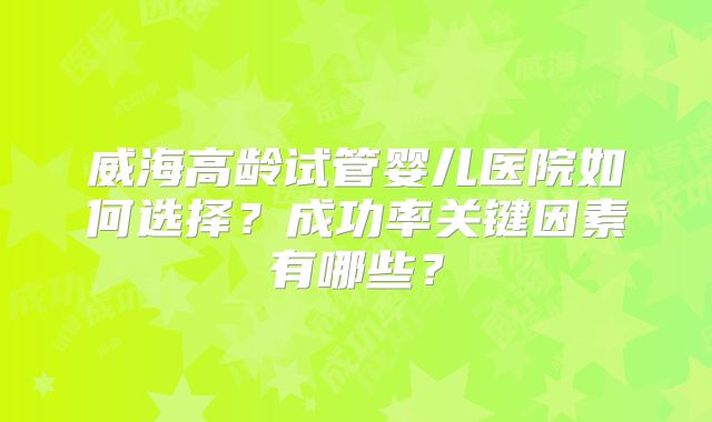威海高龄试管婴儿医院如何选择？成功率关键因素有哪些？