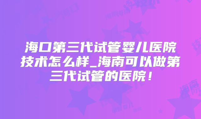 海口第三代试管婴儿医院技术怎么样_海南可以做第三代试管的医院!