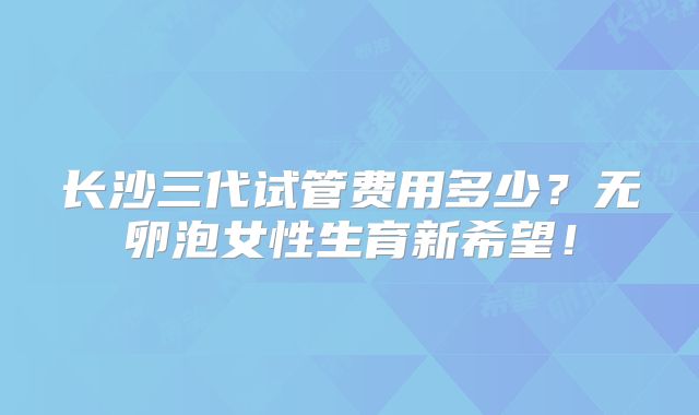 长沙三代试管费用多少?无卵泡女性生育新希望!