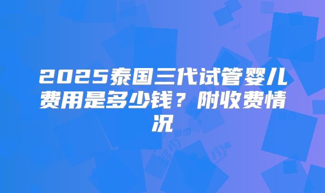 2025泰国三代试管婴儿费用是多少钱?附收费情况