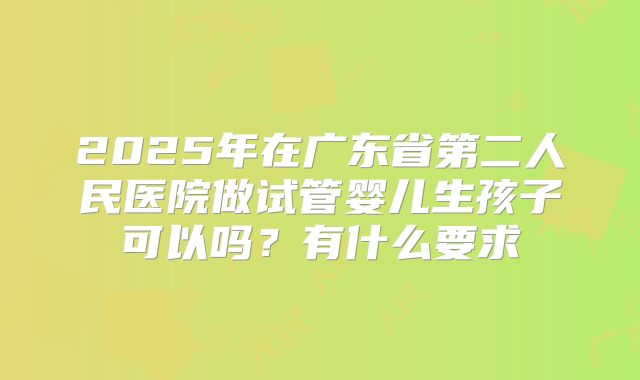 2025年在广东省第二人民医院做试管婴儿生孩子可以吗?有什么要求