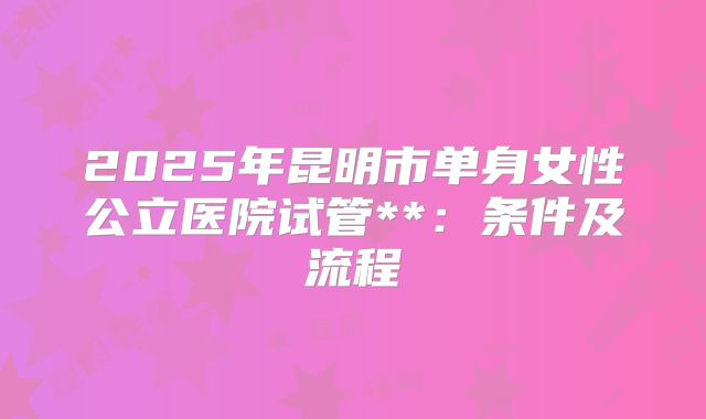 2025年昆明市单身女性公立医院试管**:条件及流程