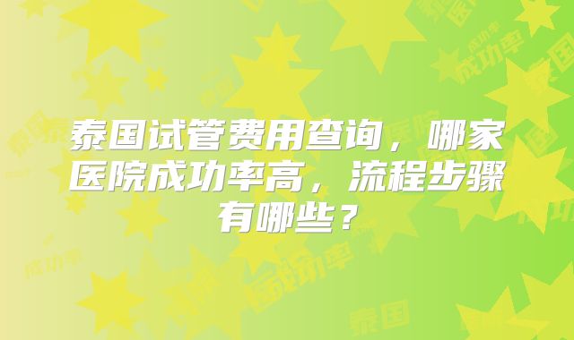泰国试管费用查询,哪家医院成功率高,流程步骤有哪些?