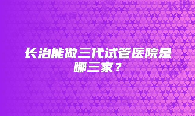 长治能做三代试管医院是哪三家？