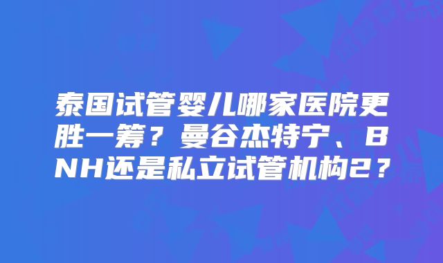 泰国试管婴儿哪家医院更胜一筹？曼谷杰特宁、BNH还是私立试管机构2？