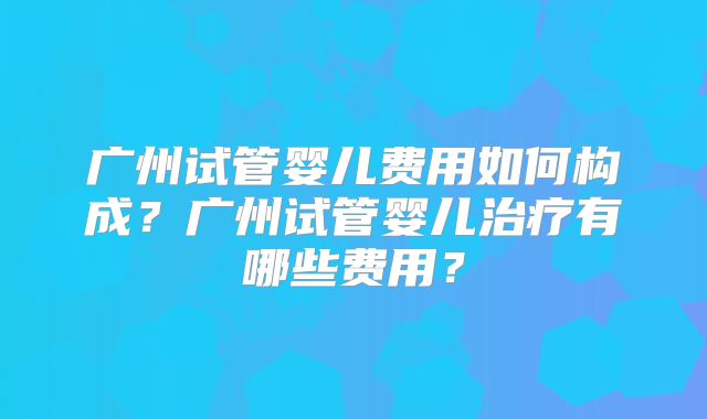 广州试管婴儿费用如何构成?广州试管婴儿治疗有哪些费用?