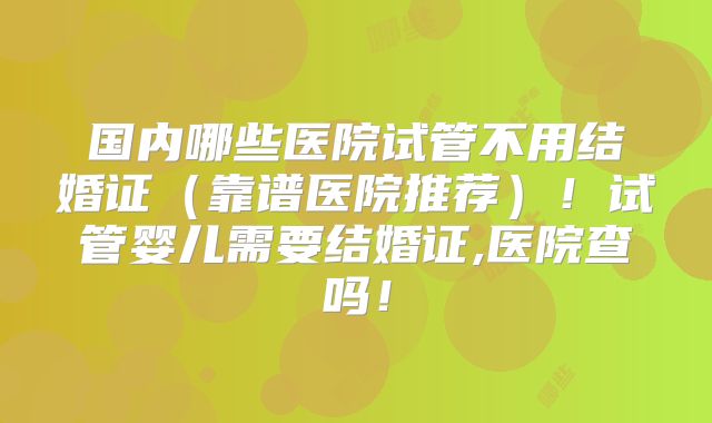 国内哪些医院试管不用结婚证(靠谱医院推荐)!试管婴儿需要结婚证,医院查吗!