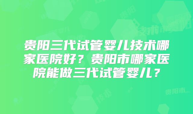 贵阳三代试管婴儿技术哪家医院好?贵阳市哪家医院能做三代试管婴儿?