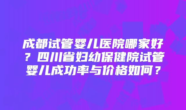 成都试管婴儿医院哪家好？四川省妇幼保健院试管婴儿成功率与价格如何？