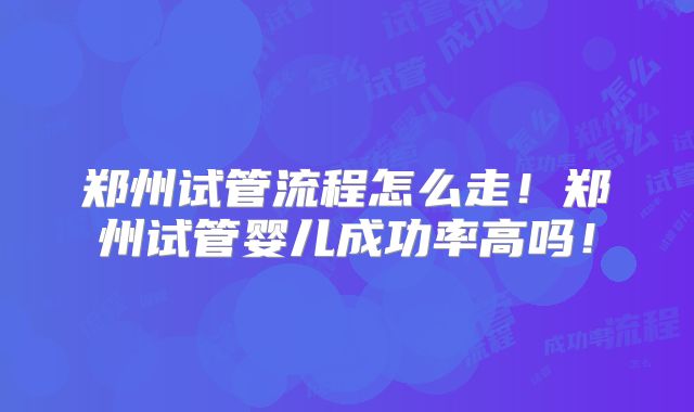 郑州试管流程怎么走！郑州试管婴儿成功率高吗！
