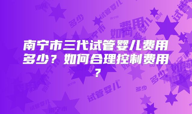 南宁市三代试管婴儿费用多少?如何合理控制费用?