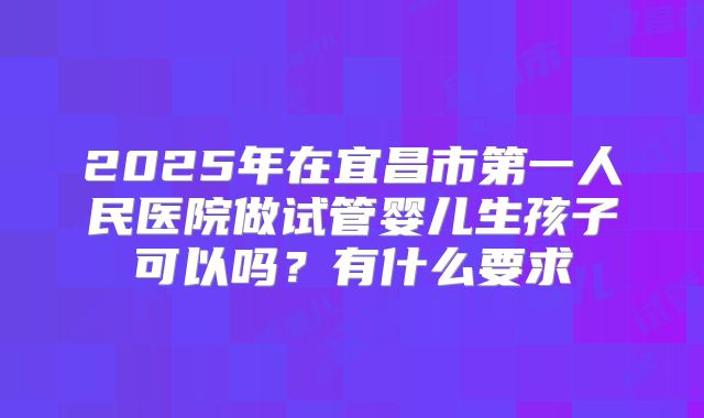 2025年在宜昌市第一人民医院做试管婴儿生孩子可以吗?有什么要求