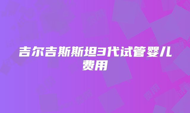 吉尔吉斯斯坦3代试管婴儿费用