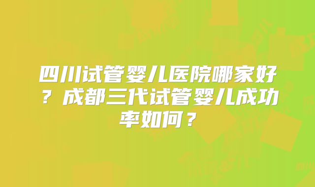 四川试管婴儿医院哪家好?成都三代试管婴儿成功率如何?