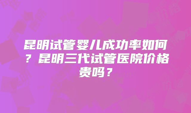 昆明试管婴儿成功率如何？昆明三代试管医院价格贵吗？