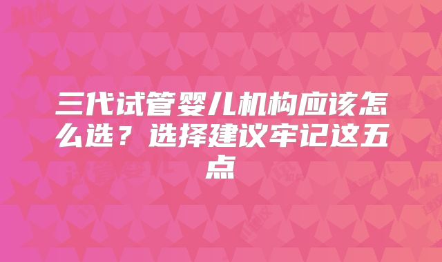 三代试管婴儿机构应该怎么选？选择建议牢记这五点